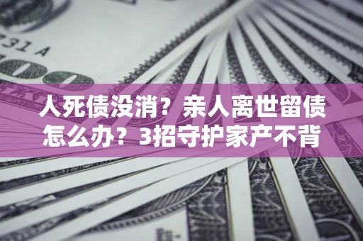 北京人死债没消？亲人离世留债怎么办？3招守护家产不背锅