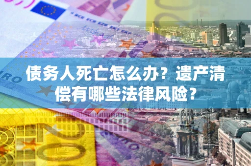 北京债务人死亡怎么办？遗产清偿有哪些法律风险？