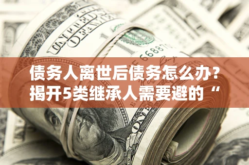 北京债务人离世后债务怎么办？揭开5类继承人需要避的“坑”