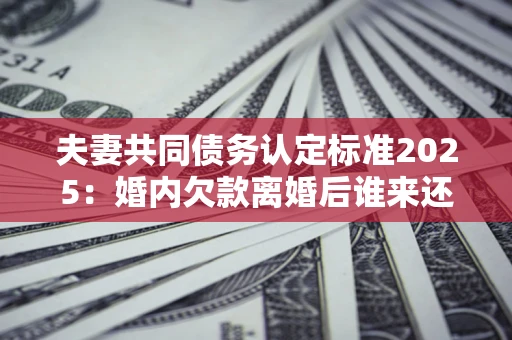 北京夫妻共同债务认定标准2025:婚内欠款离婚后谁来还? 北京夫妻共同债务认定标准2025:婚内欠款离婚后谁来还?
